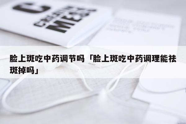 脸上斑吃中药调节吗「脸上斑吃中药调理能祛斑掉吗」