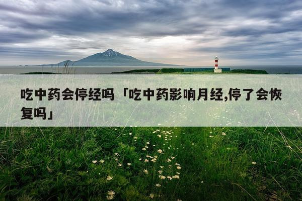 吃中药会停经吗「吃中药影响月经,停了会恢复吗」