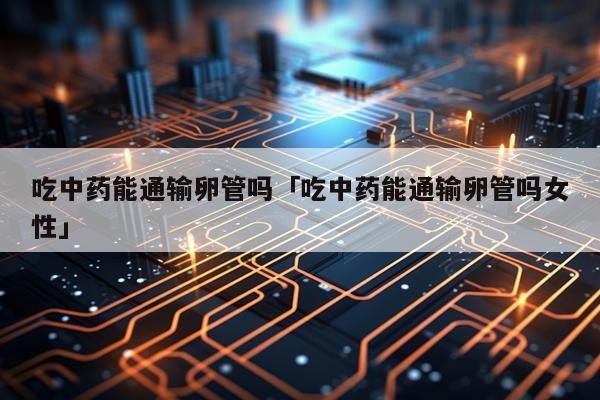 吃中药能通输卵管吗「吃中药能通输卵管吗女性」