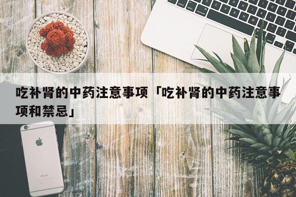 吃补肾的中药注意事项「吃补肾的中药注意事项和禁忌」