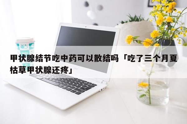 甲状腺结节吃中药可以散结吗「吃了三个月夏枯草甲状腺还疼」