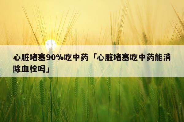 心脏堵塞90%吃中药「心脏堵塞吃中药能消除血栓吗」