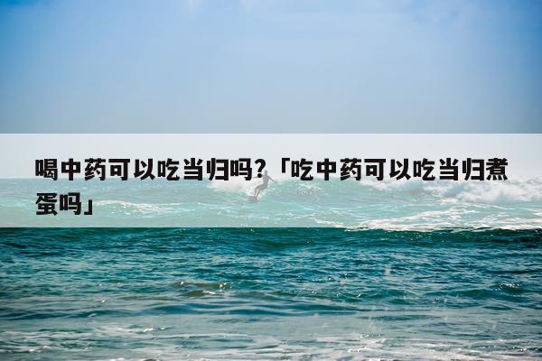 喝中药可以吃当归吗?「吃中药可以吃当归煮蛋吗」