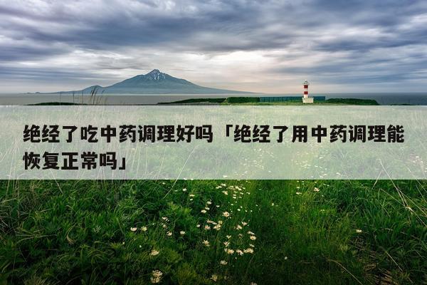 绝经了吃中药调理好吗「绝经了用中药调理能恢复正常吗」