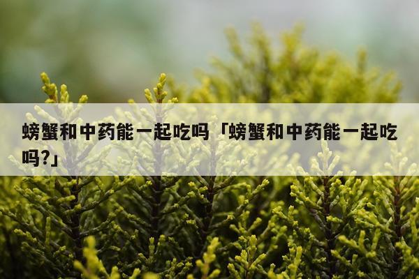 螃蟹和中药能一起吃吗「螃蟹和中药能一起吃吗?」