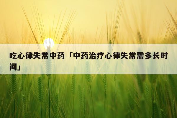 吃心律失常中药「中药治疗心律失常需多长时间」