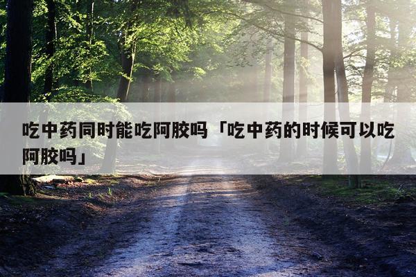 吃中药同时能吃阿胶吗「吃中药的时候可以吃阿胶吗」