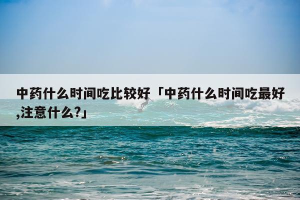 中药什么时间吃比较好「中药什么时间吃最好,注意什么?」