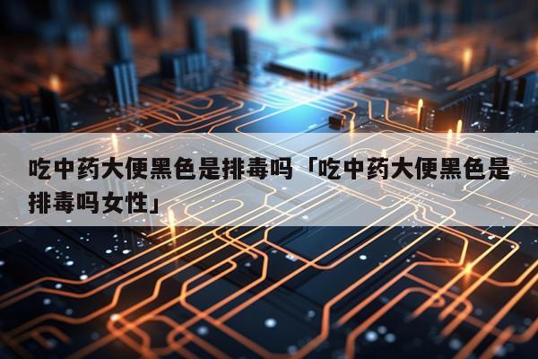 吃中药大便黑色是排毒吗「吃中药大便黑色是排毒吗女性」