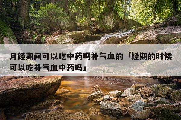 月经期间可以吃中药吗补气血的「经期的时候可以吃补气血中药吗」