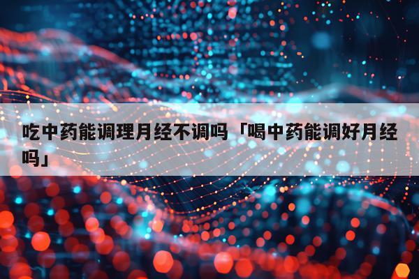 吃中药能调理月经不调吗「喝中药能调好月经吗」