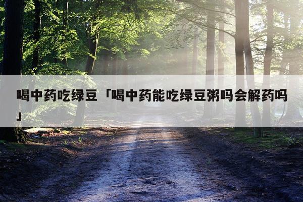喝中药吃绿豆「喝中药能吃绿豆粥吗会解药吗」