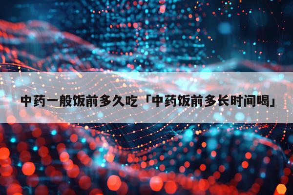 中药一般饭前多久吃「中药饭前多长时间喝」
