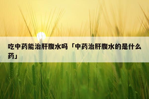 吃中药能治肝腹水吗「中药治肝腹水的是什么药」