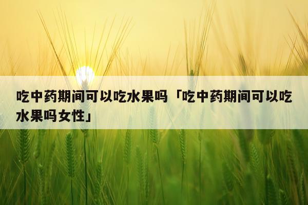 吃中药期间可以吃水果吗「吃中药期间可以吃水果吗女性」