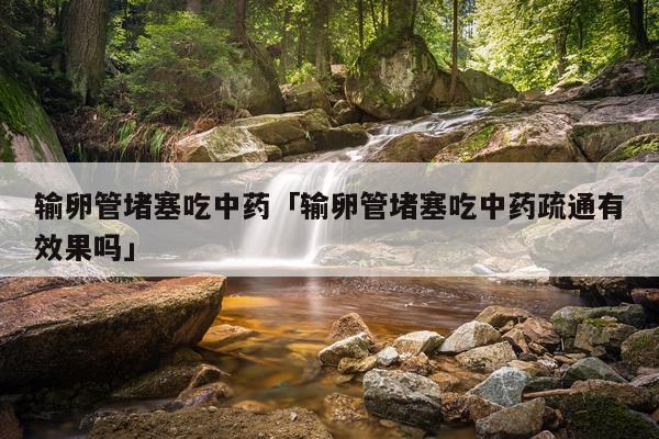 输卵管堵塞吃中药「输卵管堵塞吃中药疏通有效果吗」