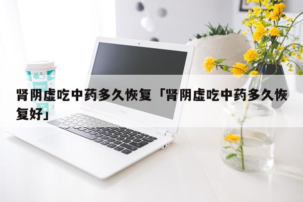 肾阴虚吃中药多久恢复「肾阴虚吃中药多久恢复好」