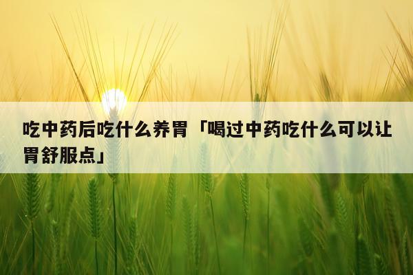 吃中药后吃什么养胃「喝过中药吃什么可以让胃舒服点」