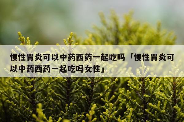 慢性胃炎可以中药西药一起吃吗「慢性胃炎可以中药西药一起吃吗女性」