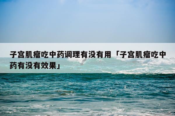 子宫肌瘤吃中药调理有没有用「子宫肌瘤吃中药有没有效果」