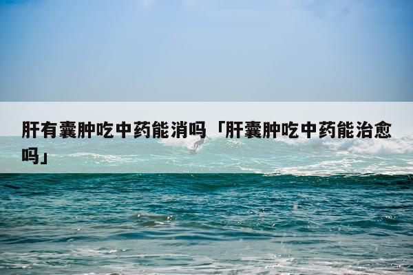 肝有囊肿吃中药能消吗「肝囊肿吃中药能治愈吗」