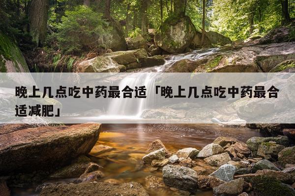 晚上几点吃中药最合适「晚上几点吃中药最合适减肥」