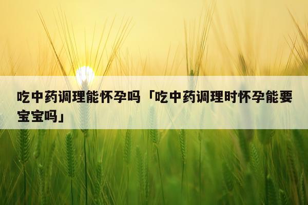 吃中药调理能怀孕吗「吃中药调理时怀孕能要宝宝吗」