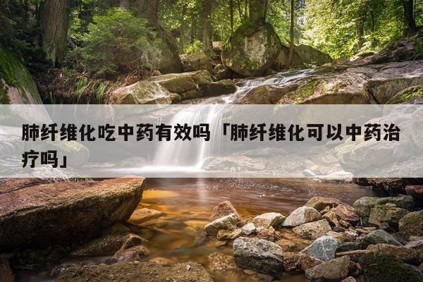 肺纤维化吃中药有效吗「肺纤维化可以中药治疗吗」