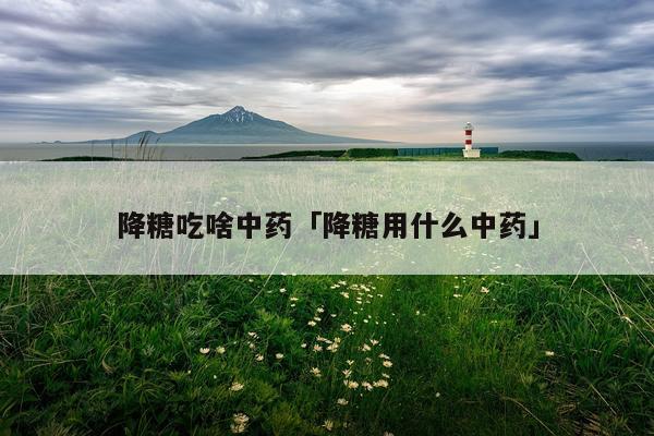 降糖吃啥中药「降糖用什么中药」
