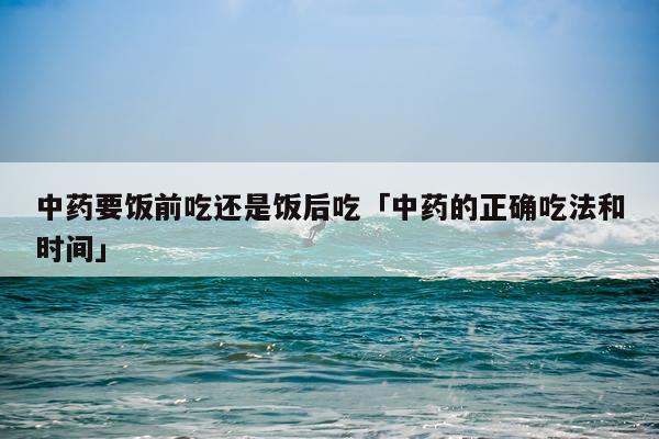 中药要饭前吃还是饭后吃「中药的正确吃法和时间」