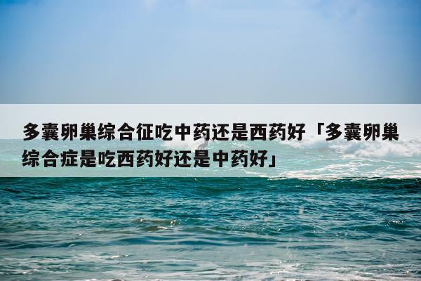 多囊卵巢综合征吃中药还是西药好「多囊卵巢综合症是吃西药好还是中药好」