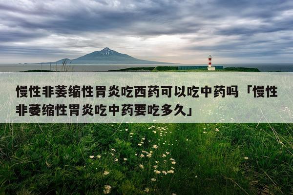 慢性非萎缩性胃炎吃西药可以吃中药吗「慢性非萎缩性胃炎吃中药要吃多久」