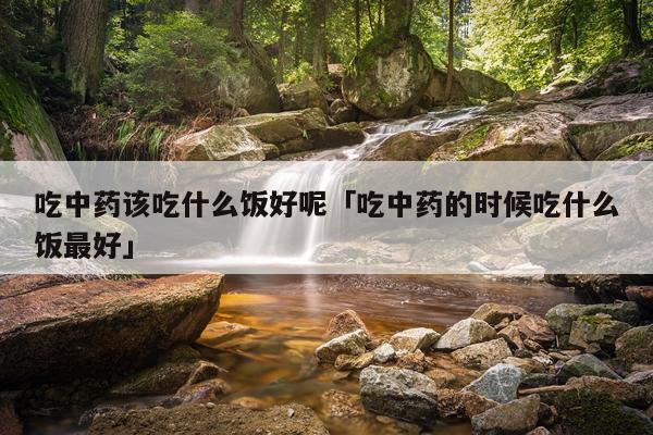 吃中药该吃什么饭好呢「吃中药的时候吃什么饭最好」