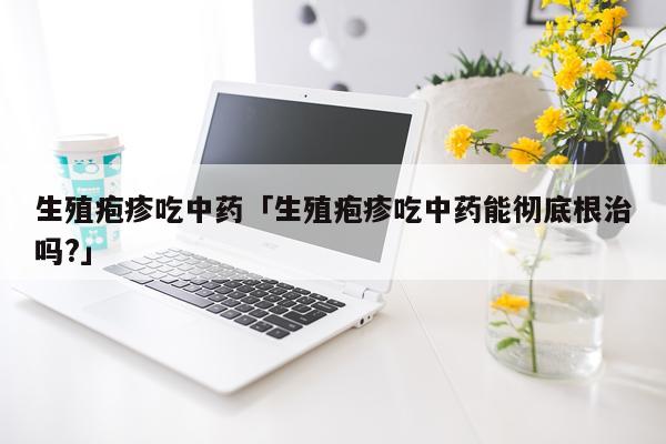 生殖疱疹吃中药「生殖疱疹吃中药能彻底根治吗?」
