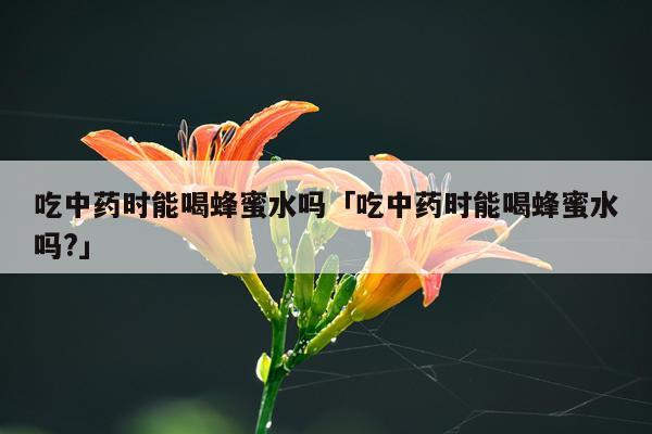 吃中药时能喝蜂蜜水吗「吃中药时能喝蜂蜜水吗?」