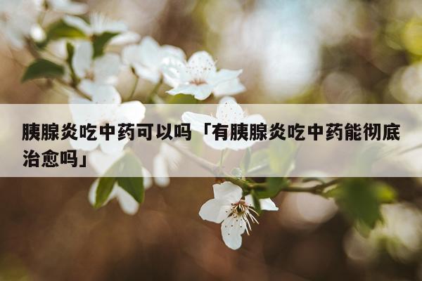 胰腺炎吃中药可以吗「有胰腺炎吃中药能彻底治愈吗」