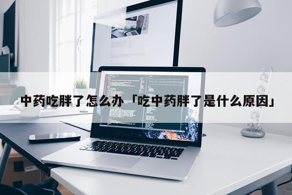 中药吃胖了怎么办「吃中药胖了是什么原因」