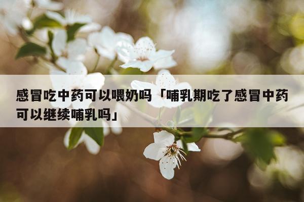 感冒吃中药可以喂奶吗「哺乳期吃了感冒中药可以继续哺乳吗」