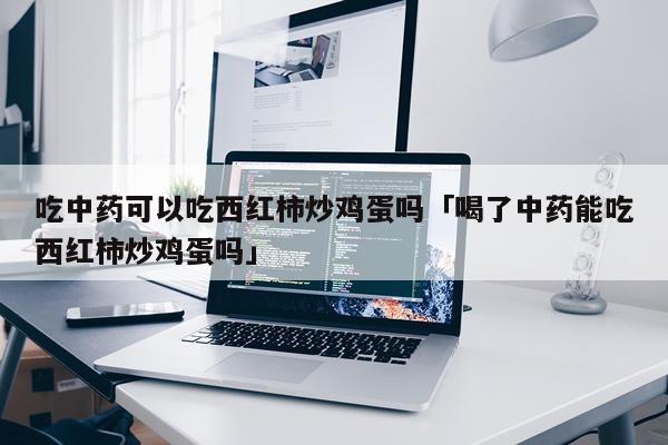吃中药可以吃西红柿炒鸡蛋吗「喝了中药能吃西红柿炒鸡蛋吗」