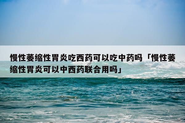 慢性萎缩性胃炎吃西药可以吃中药吗「慢性萎缩性胃炎可以中西药联合用吗」