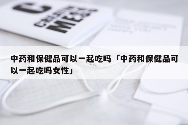 中药和保健品可以一起吃吗「中药和保健品可以一起吃吗女性」