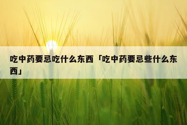 吃中药要忌吃什么东西「吃中药要忌些什么东西」