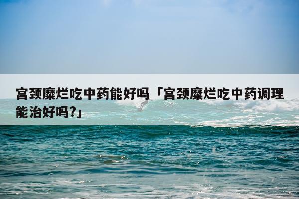 宫颈糜烂吃中药能好吗「宫颈糜烂吃中药调理能治好吗?」