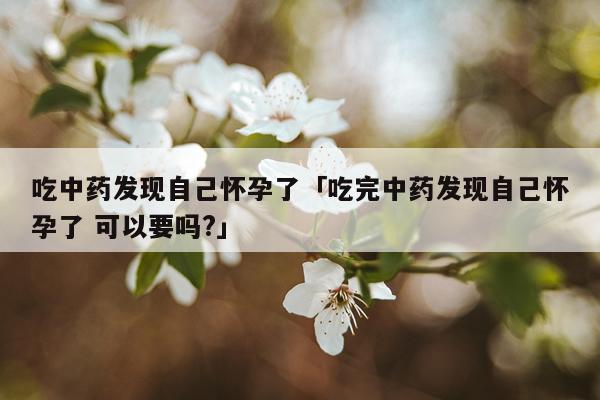 吃中药发现自己怀孕了「吃完中药发现自己怀孕了 可以要吗?」