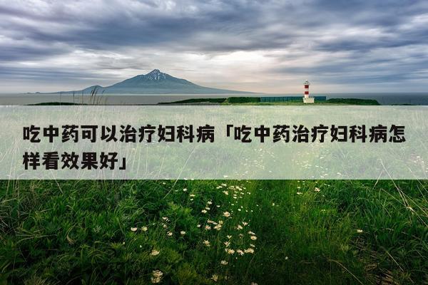 吃中药可以治疗妇科病「吃中药治疗妇科病怎样看效果好」