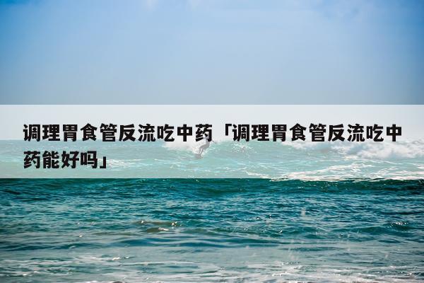 调理胃食管反流吃中药「调理胃食管反流吃中药能好吗」