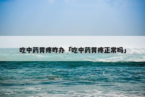 吃中药胃疼咋办「吃中药胃疼正常吗」