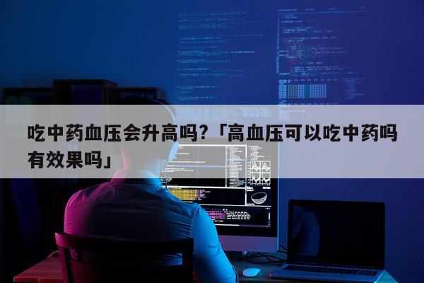 吃中药血压会升高吗?「高血压可以吃中药吗有效果吗」