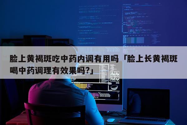 脸上黄褐斑吃中药内调有用吗「脸上长黄褐斑喝中药调理有效果吗?」