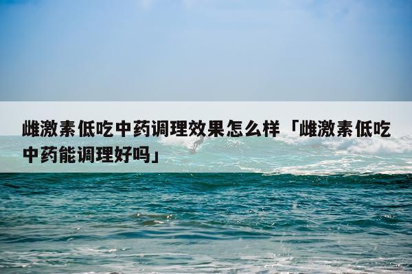 雌激素低吃中药调理效果怎么样「雌激素低吃中药能调理好吗」